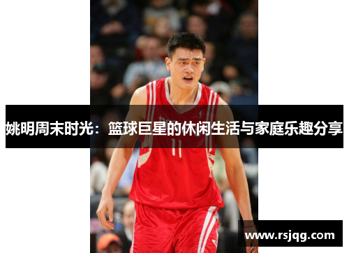 姚明周末时光：篮球巨星的休闲生活与家庭乐趣分享