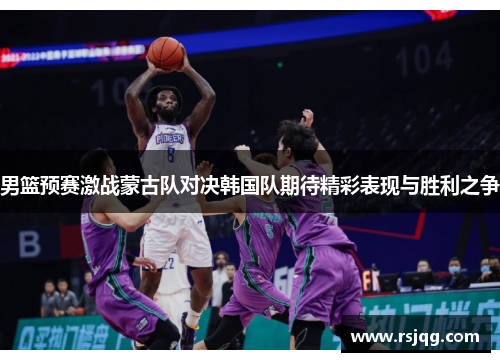 男篮预赛激战蒙古队对决韩国队期待精彩表现与胜利之争